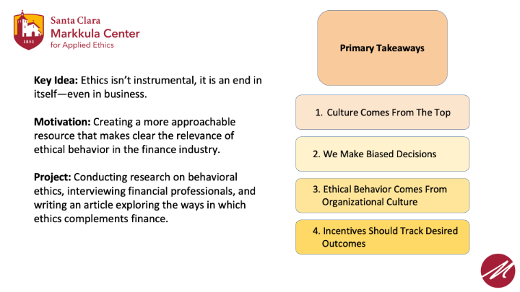 Key Idea: Ethics isn’t instrumental, it is an end in itself—even in business.  Motivation: Creating a more approachable resource that makes clear the relevance of ethical behavior in the finance industry.  Project: Conducting research on behavioral ethics, interviewing financial professionals, and writing an article exploring the ways in which ethics complements finance.